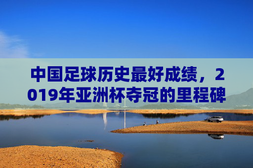 中国足球历史最好成绩，2019年亚洲杯夺冠的里程碑与深层思考