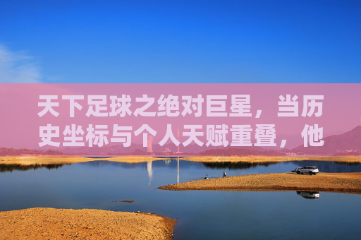 天下足球之绝对巨星，当历史坐标与个人天赋重叠，他们如何定义足球的至高荣光，天下足球之绝对巨星，当历史坐标与个人天赋重叠，他们如何定义足球的至高荣光