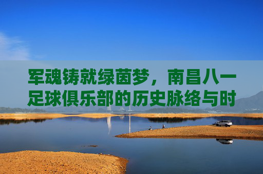 军魂铸就绿茵梦,南昌八一足球俱乐部的历史脉络与时代新篇