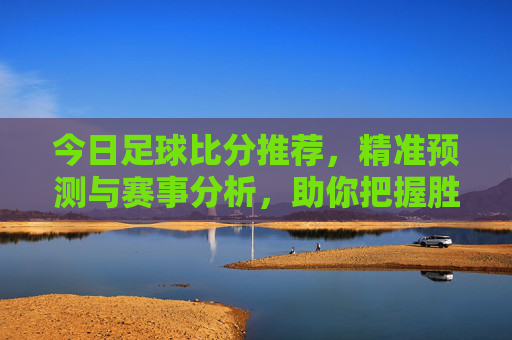 今日足球比分推荐,精准预测与赛事分析,助你把握胜机