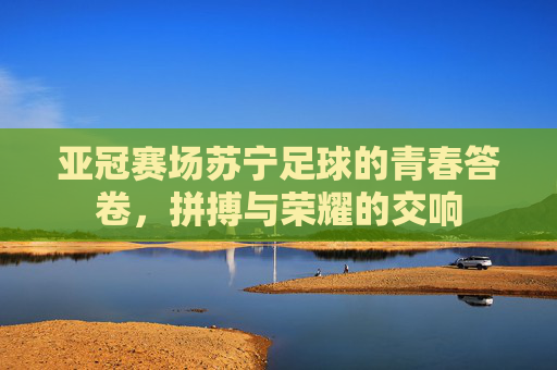 亚冠赛场苏宁足球的青春答卷,拼搏与荣耀的交响
