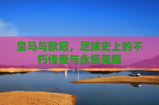 皇马与欧冠，足球史上的不朽传奇与永恒荣耀