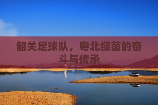 韶关足球队,粤北绿茵的奋斗与传承