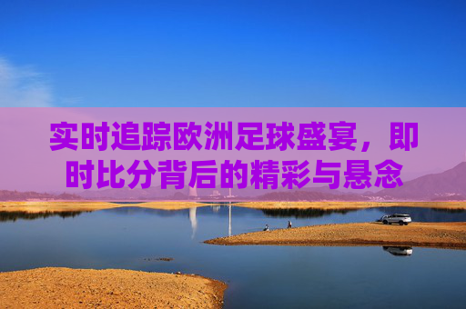 实时追踪欧洲足球盛宴，即时比分背后的精彩与悬念