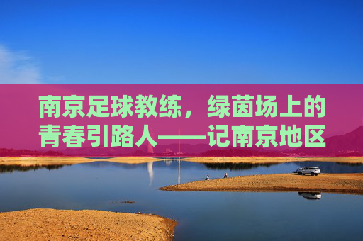 南京足球教练，绿茵场上的青春引路人——记南京地区足球教练的坚守与传承