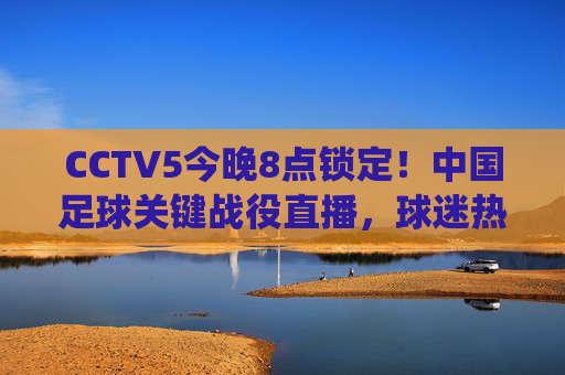 CCTV5今晚8点锁定！中国足球关键战役直播，球迷热血集结迎战