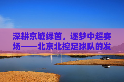 深耕京城绿茵,逐梦中超赛场——北京北控足球队的发展与特色