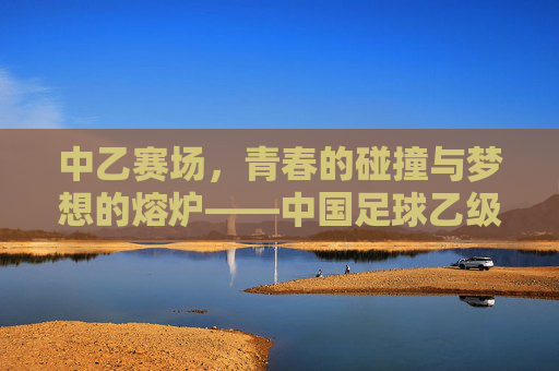 中乙赛场，青春的碰撞与梦想的熔炉——中国足球乙级联赛的活力叙事
