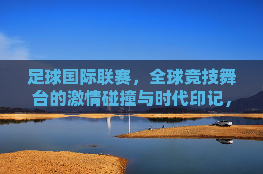 足球国际联赛,全球竞技舞台的激情碰撞与时代印记,足球国际联赛,全球竞技舞台的激情碰撞与时代印记