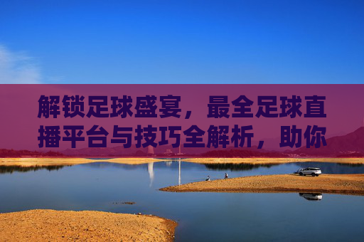 解锁足球盛宴,最全足球直播平台与技巧全解析,助你不错过每一场精彩对决