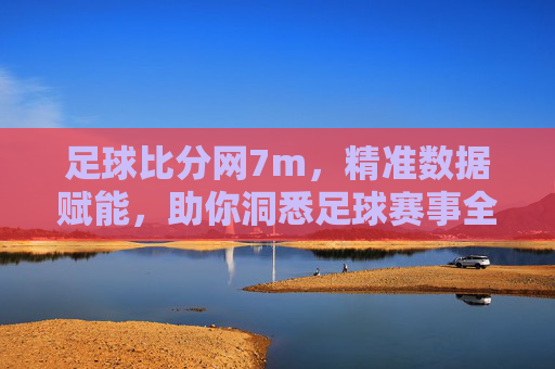 足球比分网7m，精准数据赋能，助你洞悉足球赛事全貌，足球比分网7m，精准数据赋能，助你洞悉足球赛事全貌
