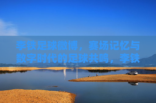李铁足球微博，赛场记忆与数字时代的足球共鸣，李铁足球微博，赛场记忆与数字时代的足球共鸣