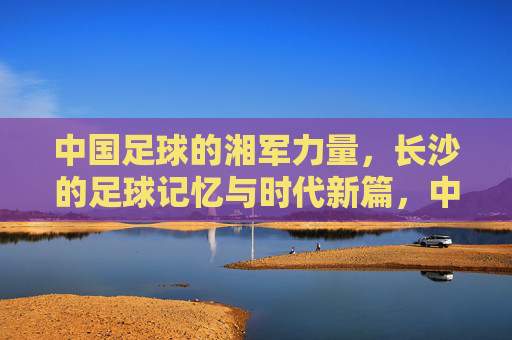 中国足球的湘军力量,长沙的足球记忆与时代新篇,中国足球的湘军力量,长沙的足球记忆与时代新篇