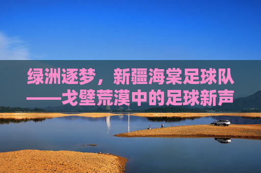 绿洲逐梦,新疆海棠足球队——戈壁荒漠中的足球新声