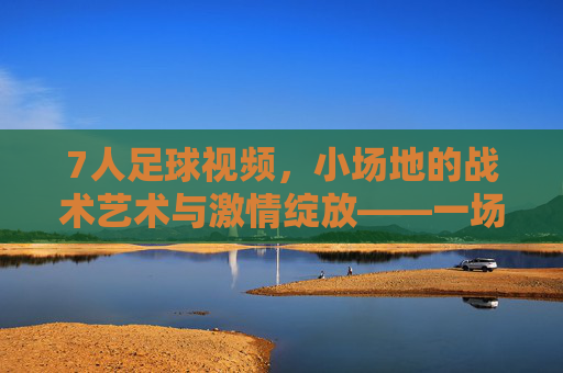 7人足球视频,小场地的战术艺术与激情绽放——一场指尖与镜头间的足球盛宴,7人足球视频,小场地的战术艺术与激情绽放——一场指尖与镜头间的足球盛宴