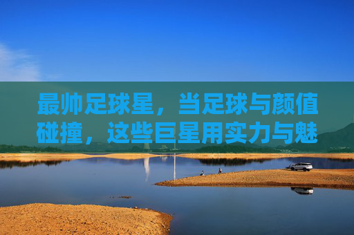 最帅足球星，当足球与颜值碰撞，这些巨星用实力与魅力征服世界，最帅足球星，当足球与颜值碰撞，这些巨星用实力与魅力征服世界