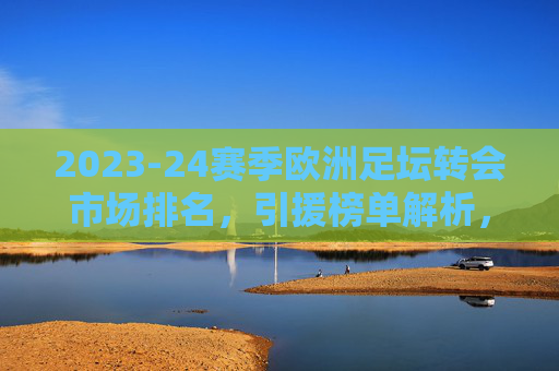 2023-24赛季欧洲足坛转会市场排名,引援榜单解析,谁在转会战中占据主导?