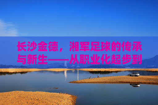 长沙金德,湘军足球的传承与新生——从职业化起步到新时代的奋斗印记
