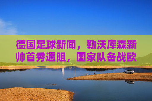 德国足球新闻,勒沃库森新帅首秀遇阻,国家队备战欧国联,德甲联赛新动态
