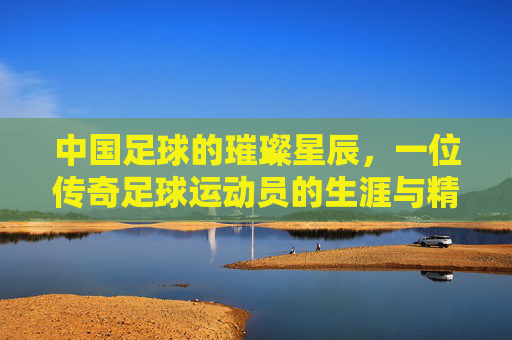 中国足球的璀璨星辰,一位传奇足球运动员的生涯与精神传承,中国足球的璀璨星辰,一位传奇足球运动员的生涯与精神传承