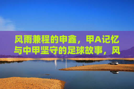 风雨兼程的申鑫,甲A记忆与中甲坚守的足球故事,风雨兼程的申鑫,甲A记忆与中甲坚守的足球故事