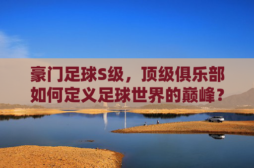 豪门足球S级，顶级俱乐部如何定义足球世界的巅峰？——历史底蕴与现代辉煌的S级豪门剖析，豪门足球S级，顶级俱乐部如何定义足球世界的巅峰？——历史底蕴与现代辉煌的S级豪门剖析
