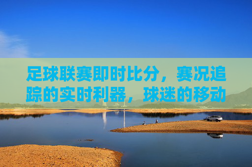 足球联赛即时比分,赛况追踪的实时利器,球迷的移动指挥中心