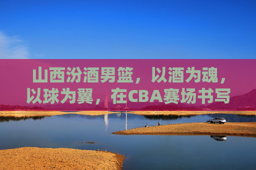 山西汾酒男篮，以酒为魂，以球为翼，在CBA赛场书写时代华章，山西汾酒男篮，以酒为魂，以球为翼，在CBA赛场书写时代华章