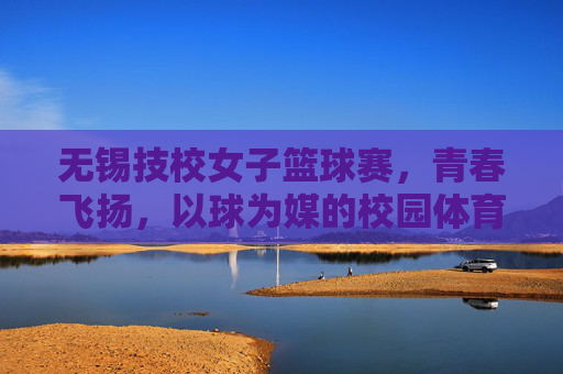 无锡技校女子篮球赛，青春飞扬，以球为媒的校园体育嘉年华，无锡技校女子篮球赛，青春飞扬，以球为媒的校园体育嘉年华