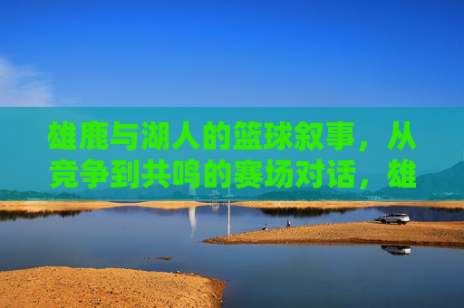 雄鹿与湖人的篮球叙事，从竞争到共鸣的赛场对话，雄鹿与湖人的篮球叙事，从竞争到共鸣的赛场对话