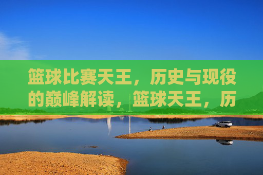 篮球比赛天王，历史与现役的巅峰解读，篮球天王，历史与现役巅峰的巅峰解读