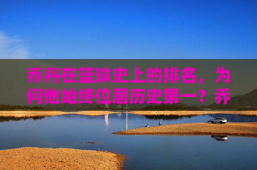 乔丹在篮球史上的排名，为何他始终位居历史第一？乔丹为何在篮球史上始终位居历史第一？