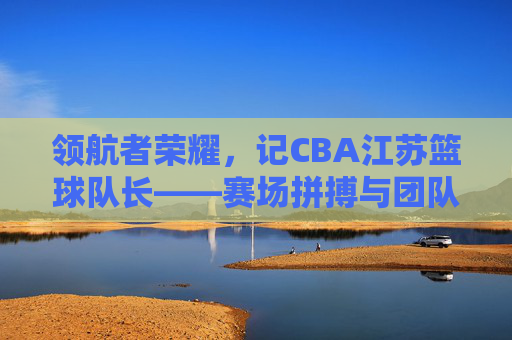 领航者荣耀,记CBA江苏篮球队长——赛场拼搏与团队精神的传承者,领航者荣耀,记CBA江苏篮球队长——赛场拼搏与团队精神的传承者