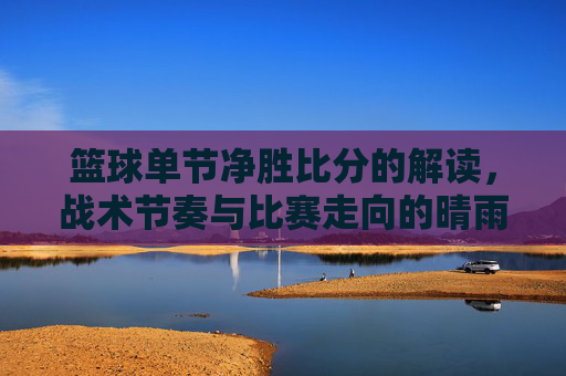 篮球单节净胜比分的解读，战术节奏与比赛走向的晴雨表，篮球单节净胜比分的解读，战术节奏与比赛走向的晴雨表