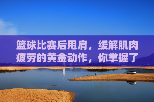篮球比赛后甩肩，缓解肌肉疲劳的黄金动作，你掌握了吗？篮球比赛后甩肩，缓解肌肉疲劳的黄金动作，你掌握了吗？