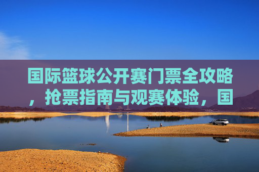国际篮球公开赛门票全攻略,抢票指南与观赛体验,国际篮球公开赛门票全攻略,抢票指南与观赛体验