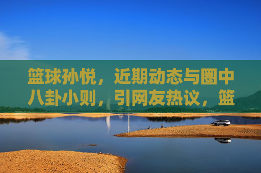 篮球孙悦，近期动态与圈中八卦小则，引网友热议，篮球孙悦近期动态与圈中八卦引网友热议