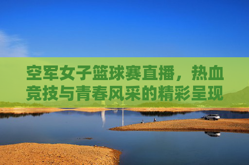 空军女子篮球赛直播，热血竞技与青春风采的精彩呈现，空军女子篮球赛直播，热血竞技与青春风采的精彩呈现