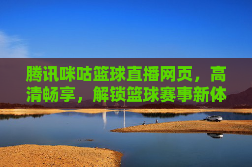 腾讯咪咕篮球直播网页，高清畅享，解锁篮球赛事新体验，腾讯咪咕篮球直播网页，高清畅享，解锁篮球赛事新体验
