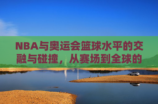 NBA与奥运会篮球水平的交融与碰撞,从赛场到全球的竞技标杆,NBA与奥运篮球的交融与碰撞,从赛场到全球的竞技标杆