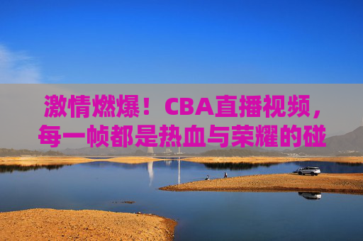 激情燃爆!CBA直播视频,每一帧都是热血与荣耀的碰撞,激情燃爆!CBA直播视频,每一帧都是热血与荣耀的碰撞