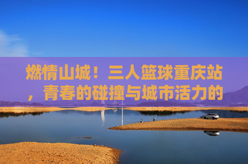 燃情山城！三人篮球重庆站，青春的碰撞与城市活力的完美交融，燃情山城！三人篮球重庆站，青春的碰撞与城市活力的完美交融