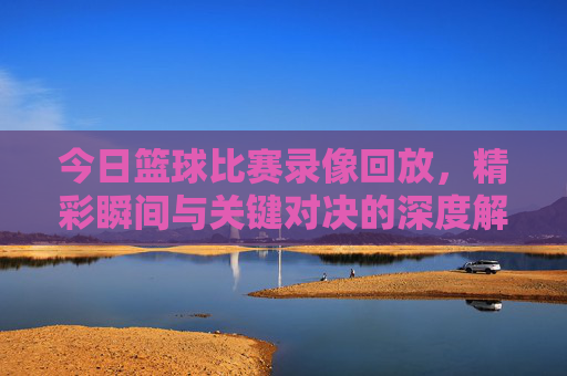 今日篮球比赛录像回放，精彩瞬间与关键对决的深度解析，今日篮球比赛录像回放，精彩瞬间与关键对决深度解析