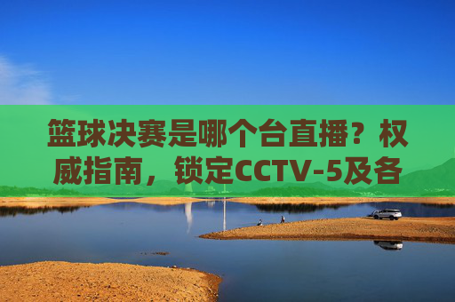篮球决赛是哪个台直播?权威指南,锁定CCTV-5及各大平台不迷路,篮球决赛直播在哪看?权威指南,锁定CCTV-5及各大平台,不迷路