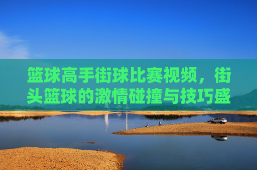 篮球高手街球比赛视频,街头篮球的激情碰撞与技巧盛宴,篮球高手街球比赛,激情碰撞与技巧盛宴