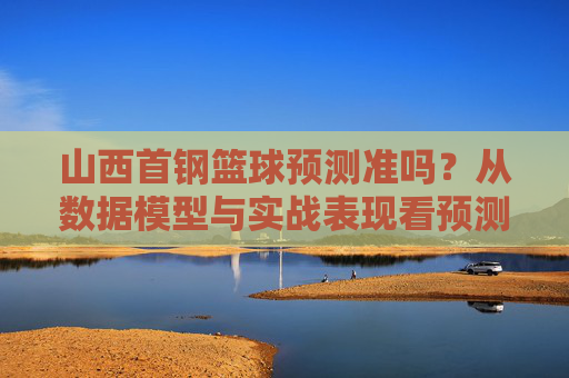 山西首钢篮球预测准吗?从数据模型与实战表现看预测的可靠性,山西首钢篮球预测的可靠性分析,基于数据模型与实战表现的评估