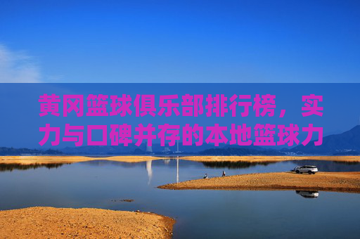 黄冈篮球俱乐部排行榜，实力与口碑并存的本地篮球力量——解析各俱乐部特色与排名逻辑，黄冈篮球俱乐部排行榜，实力与口碑并存的本地篮球力量——解析各俱乐部特色与排名逻辑