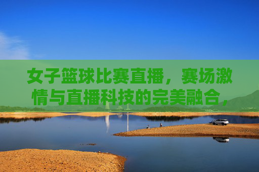 女子篮球比赛直播，赛场激情与直播科技的完美融合，燃爆观众心潮，女子篮球比赛直播，赛场激情与直播科技的完美融合，燃爆观众心潮