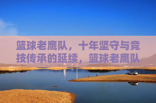 篮球老鹰队，十年坚守与竞技传承的延续，篮球老鹰队，十年坚守与竞技传承的延续