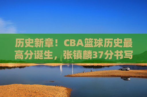 历史新章!CBA篮球历史最高分诞生,张镇麟37分书写传奇,载入联赛史册的辉煌时刻,历史新章!CBA篮球历史最高分诞生,张镇麟37分书写传奇,载入联赛史册的辉煌时刻
